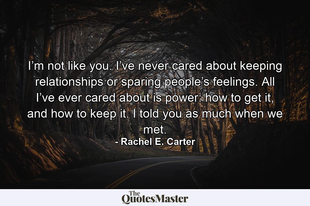 I’m not like you. I’ve never cared about keeping relationships or sparing people’s feelings. All I’ve ever cared about is power: how to get it, and how to keep it. I told you as much when we met. - Quote by Rachel E. Carter