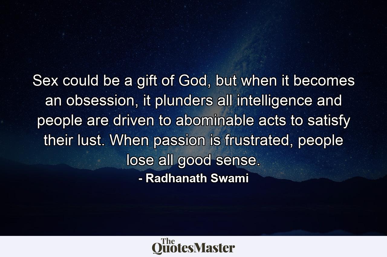 Sex could be a gift of God, but when it becomes an obsession, it plunders all intelligence and people are driven to abominable acts to satisfy their lust. When passion is frustrated, people lose all good sense. - Quote by Radhanath Swami