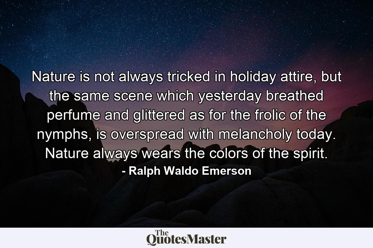 Nature is not always tricked in holiday attire, but the same scene which yesterday breathed perfume and glittered as for the frolic of the nymphs, is overspread with melancholy today. Nature always wears the colors of the spirit. - Quote by Ralph Waldo Emerson