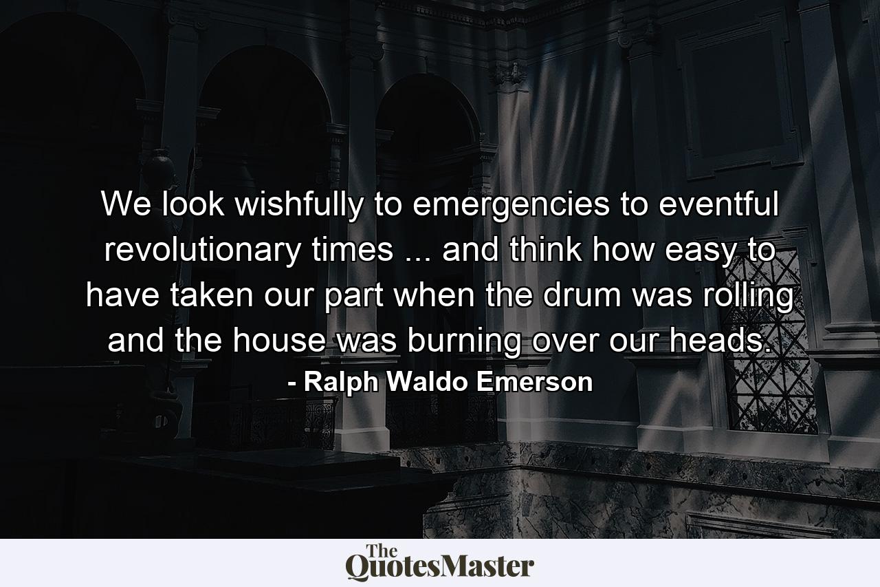 We look wishfully to emergencies  to eventful  revolutionary times ... and think how easy to have taken our part when the drum was rolling and the house was burning over our heads. - Quote by Ralph Waldo Emerson