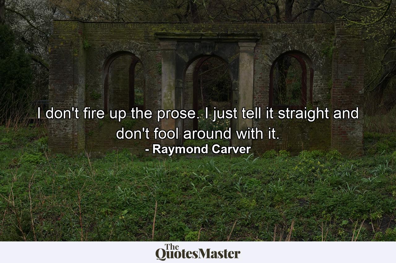 I don't fire up the prose. I just tell it straight and don't fool around with it. - Quote by Raymond Carver