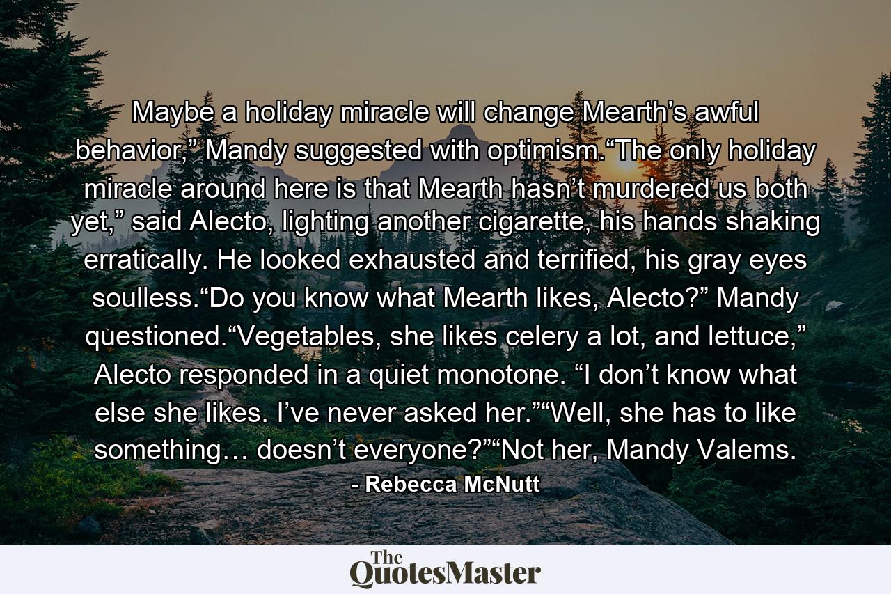 Maybe a holiday miracle will change Mearth’s awful behavior,” Mandy suggested with optimism.“The only holiday miracle around here is that Mearth hasn’t murdered us both yet,” said Alecto, lighting another cigarette, his hands shaking erratically. He looked exhausted and terrified, his gray eyes soulless.“Do you know what Mearth likes, Alecto?” Mandy questioned.“Vegetables, she likes celery a lot, and lettuce,” Alecto responded in a quiet monotone. “I don’t know what else she likes. I’ve never asked her.”“Well, she has to like something… doesn’t everyone?”“Not her, Mandy Valems. - Quote by Rebecca McNutt