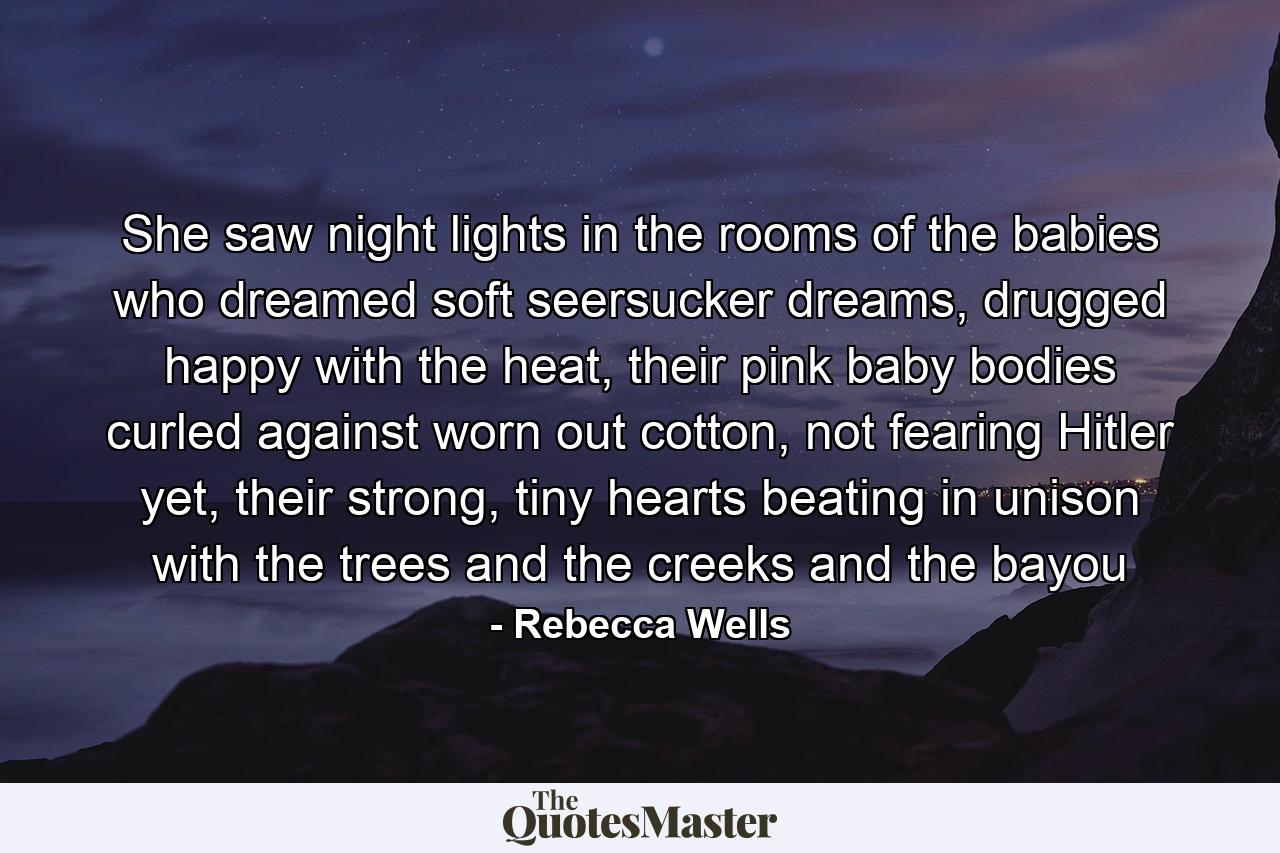 She saw night lights in the rooms of the babies who dreamed soft seersucker dreams, drugged happy with the heat, their pink baby bodies curled against worn out cotton, not fearing Hitler yet, their strong, tiny hearts beating in unison with the trees and the creeks and the bayou - Quote by Rebecca Wells