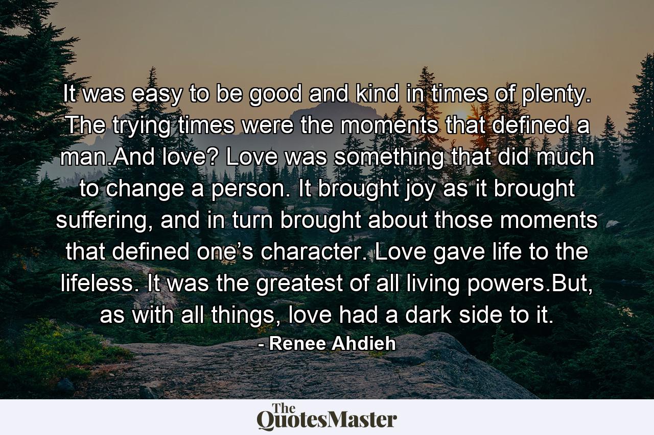 It was easy to be good and kind in times of plenty. The trying times were the moments that defined a man.And love? Love was something that did much to change a person. It brought joy as it brought suffering, and in turn brought about those moments that defined one’s character. Love gave life to the lifeless. It was the greatest of all living powers.But, as with all things, love had a dark side to it. - Quote by Renee Ahdieh