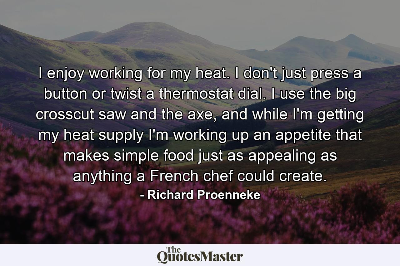 I enjoy working for my heat. I don't just press a button or twist a thermostat dial. I use the big crosscut saw and the axe, and while I'm getting my heat supply I'm working up an appetite that makes simple food just as appealing as anything a French chef could create. - Quote by Richard Proenneke