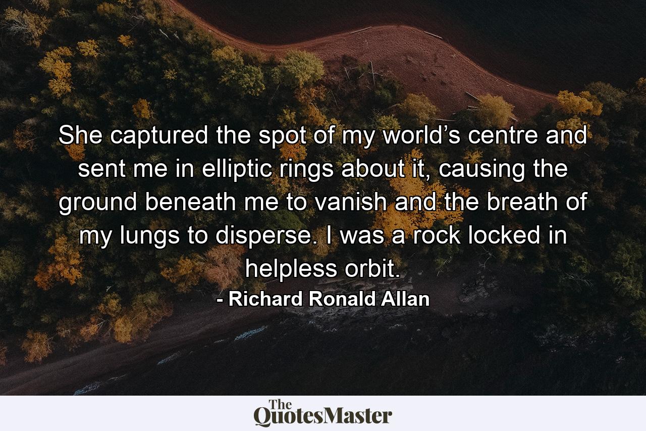 She captured the spot of my world’s centre and sent me in elliptic rings about it, causing the ground beneath me to vanish and the breath of my lungs to disperse. I was a rock locked in helpless orbit. - Quote by Richard Ronald Allan