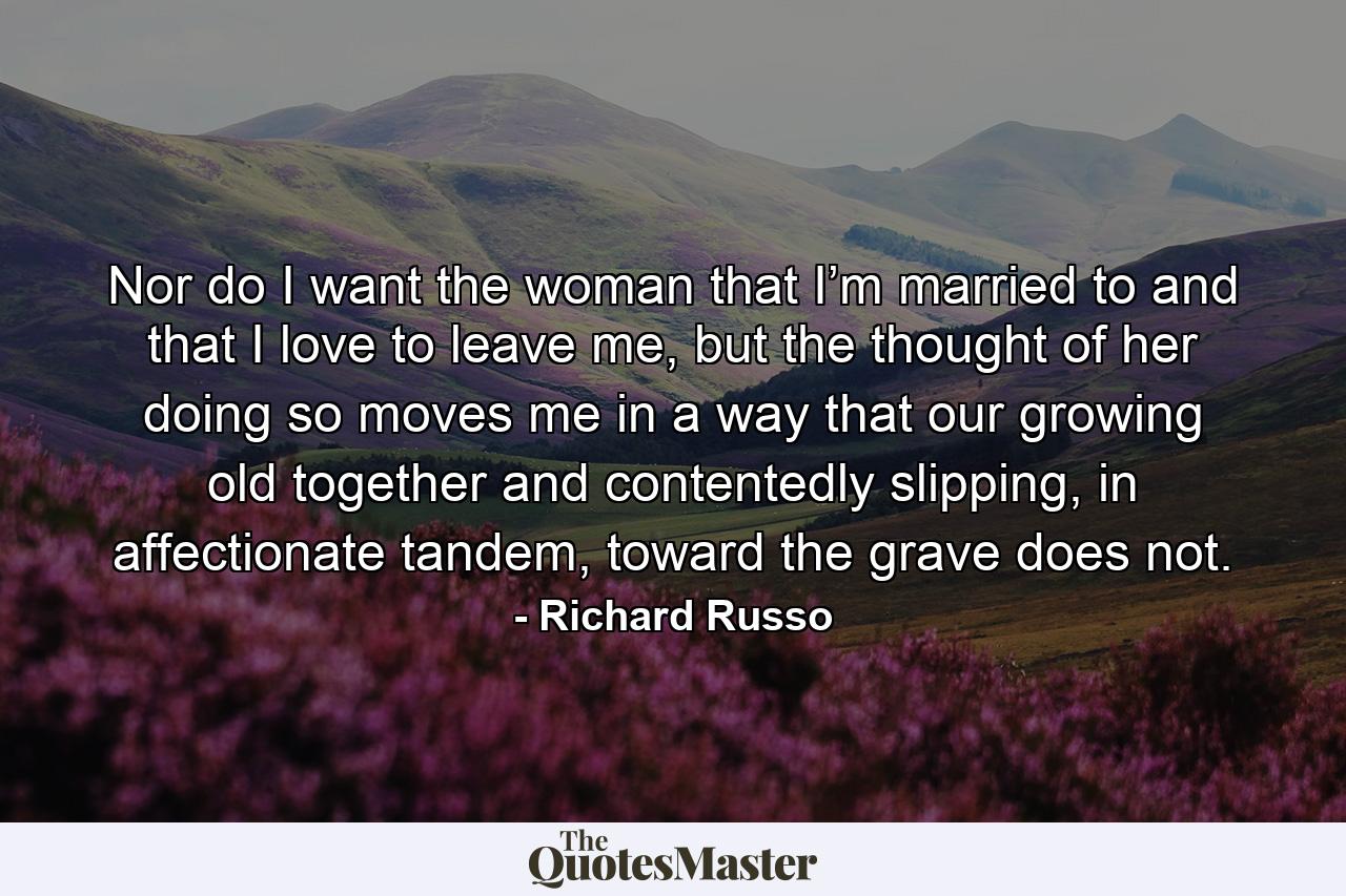 Nor do I want the woman that I’m married to and that I love to leave me, but the thought of her doing so moves me in a way that our growing old together and contentedly slipping, in affectionate tandem, toward the grave does not. - Quote by Richard Russo