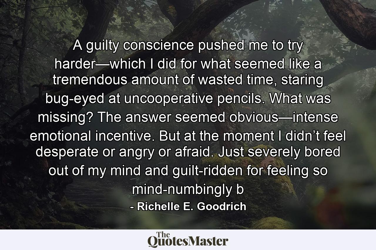 A guilty conscience pushed me to try harder—which I did for what seemed like a tremendous amount of wasted time, staring bug-eyed at uncooperative pencils. What was missing? The answer seemed obvious—intense emotional incentive. But at the moment I didn’t feel desperate or angry or afraid. Just severely bored out of my mind and guilt-ridden for feeling so mind-numbingly b - Quote by Richelle E. Goodrich