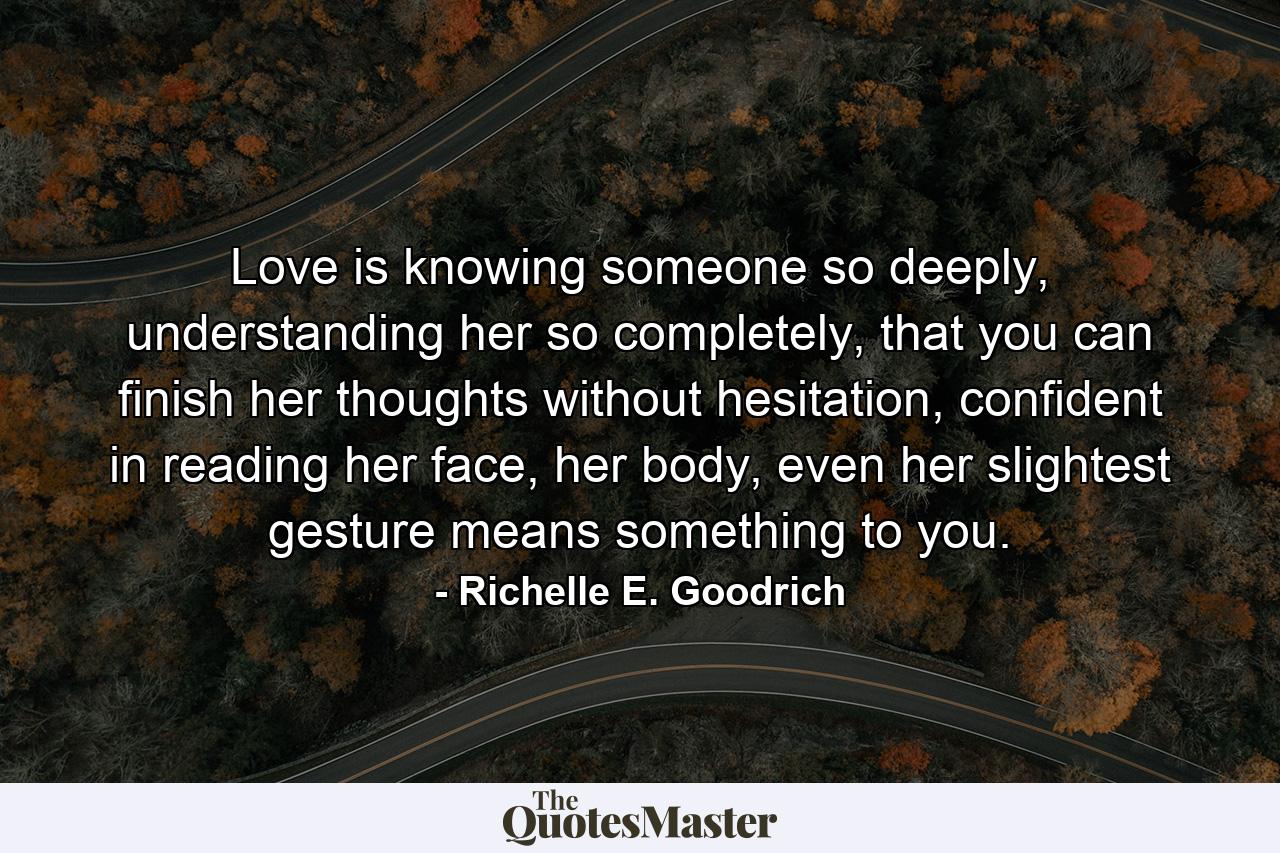 Love is knowing someone so deeply, understanding her so completely, that you can finish her thoughts without hesitation, confident in reading her face, her body, even her slightest gesture means something to you. - Quote by Richelle E. Goodrich