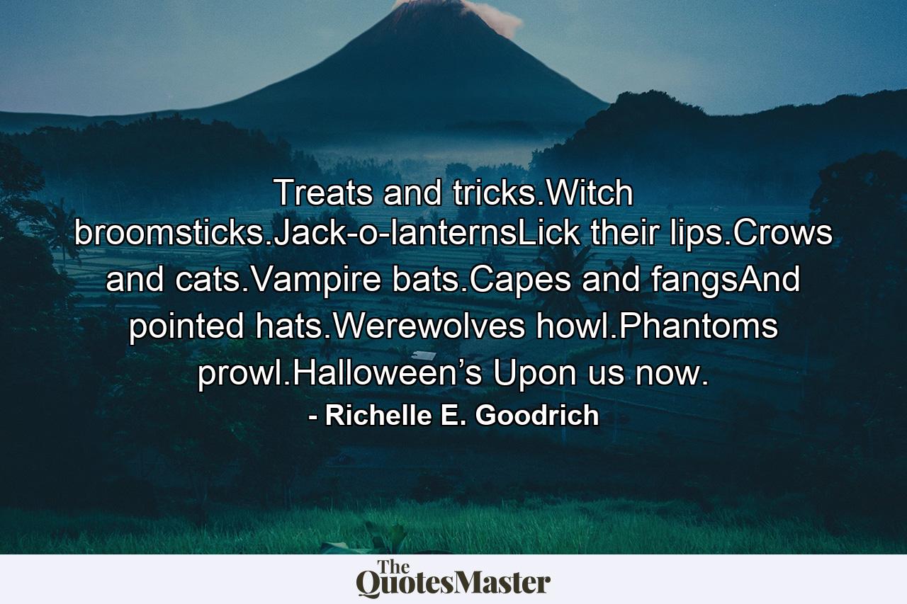 Treats and tricks.Witch broomsticks.Jack-o-lanternsLick their lips.Crows and cats.Vampire bats.Capes and fangsAnd pointed hats.Werewolves howl.Phantoms prowl.Halloween’s Upon us now. - Quote by Richelle E. Goodrich