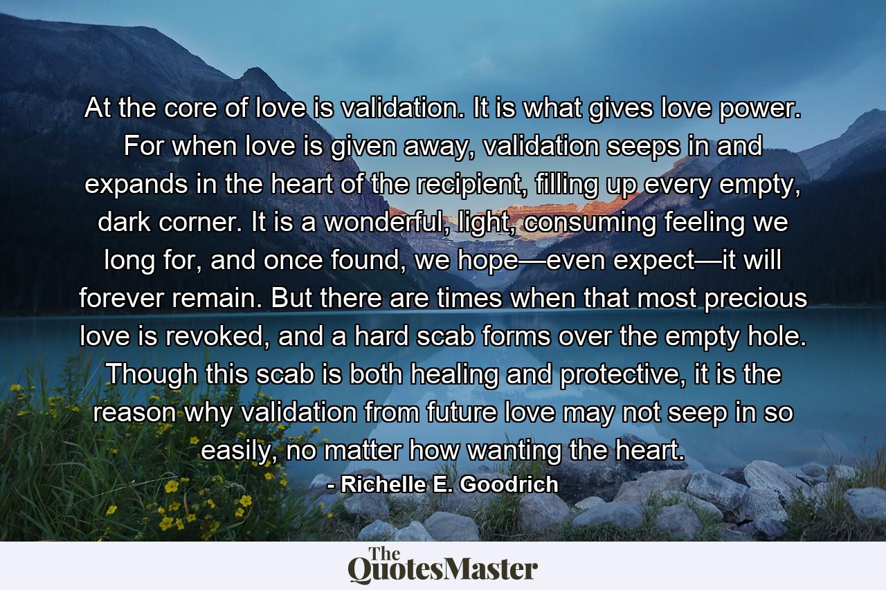 At the core of love is validation. It is what gives love power. For when love is given away, validation seeps in and expands in the heart of the recipient, filling up every empty, dark corner. It is a wonderful, light, consuming feeling we long for, and once found, we hope—even expect—it will forever remain. But there are times when that most precious love is revoked, and a hard scab forms over the empty hole. Though this scab is both healing and protective, it is the reason why validation from future love may not seep in so easily, no matter how wanting the heart. - Quote by Richelle E. Goodrich