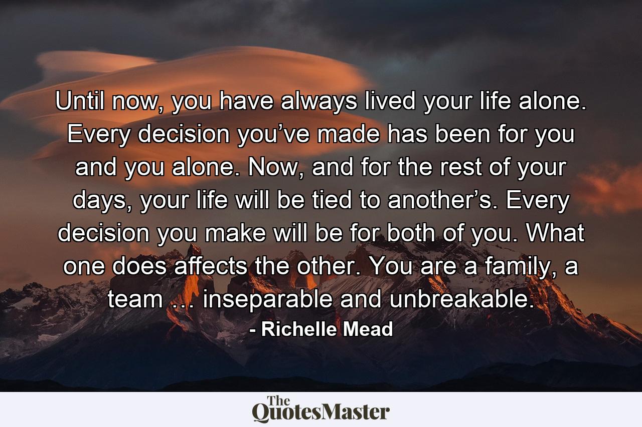 Until now, you have always lived your life alone. Every decision you’ve made has been for you and you alone. Now, and for the rest of your days, your life will be tied to another’s. Every decision you make will be for both of you. What one does affects the other. You are a family, a team … inseparable and unbreakable. - Quote by Richelle Mead