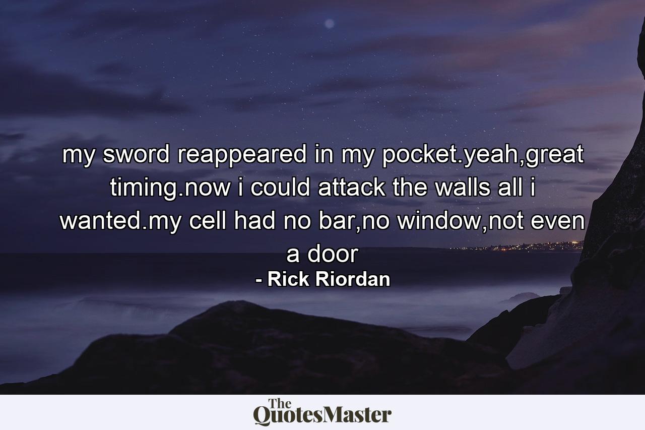 my sword reappeared in my pocket.yeah,great timing.now i could attack the walls all i wanted.my cell had no bar,no window,not even a door - Quote by Rick Riordan