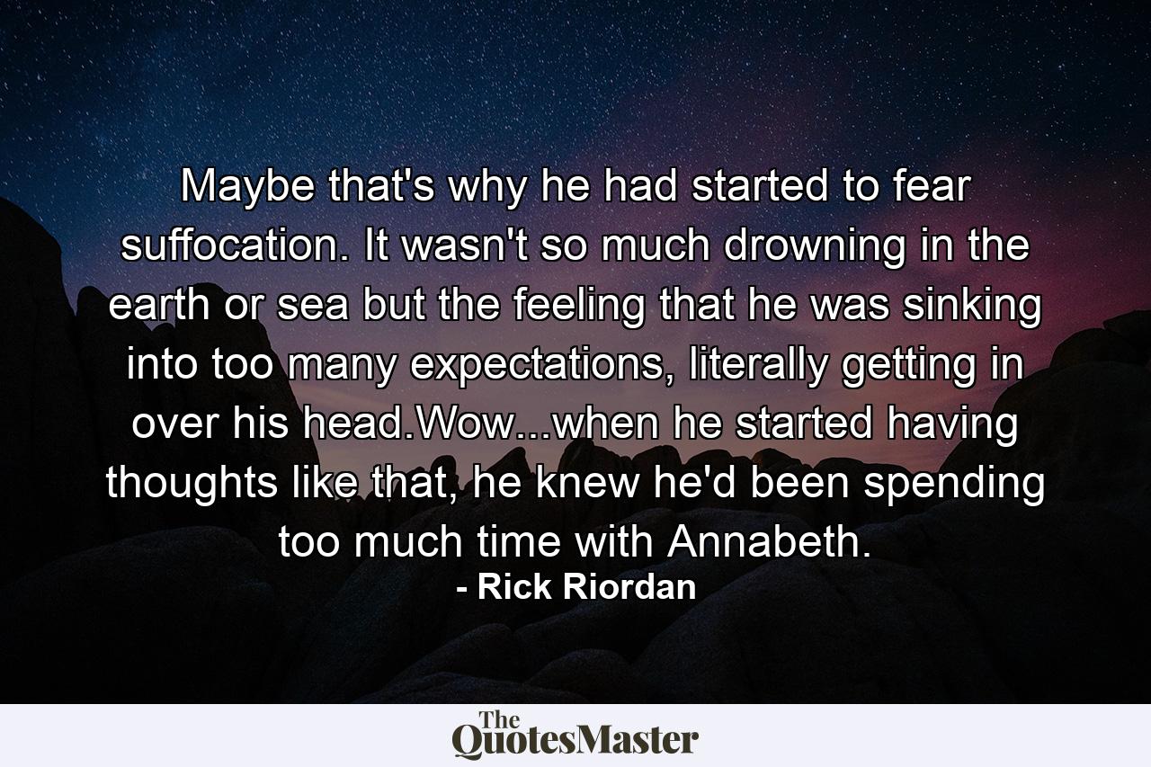 Maybe that's why he had started to fear suffocation. It wasn't so much drowning in the earth or sea but the feeling that he was sinking into too many expectations, literally getting in over his head.Wow...when he started having thoughts like that, he knew he'd been spending too much time with Annabeth. - Quote by Rick Riordan