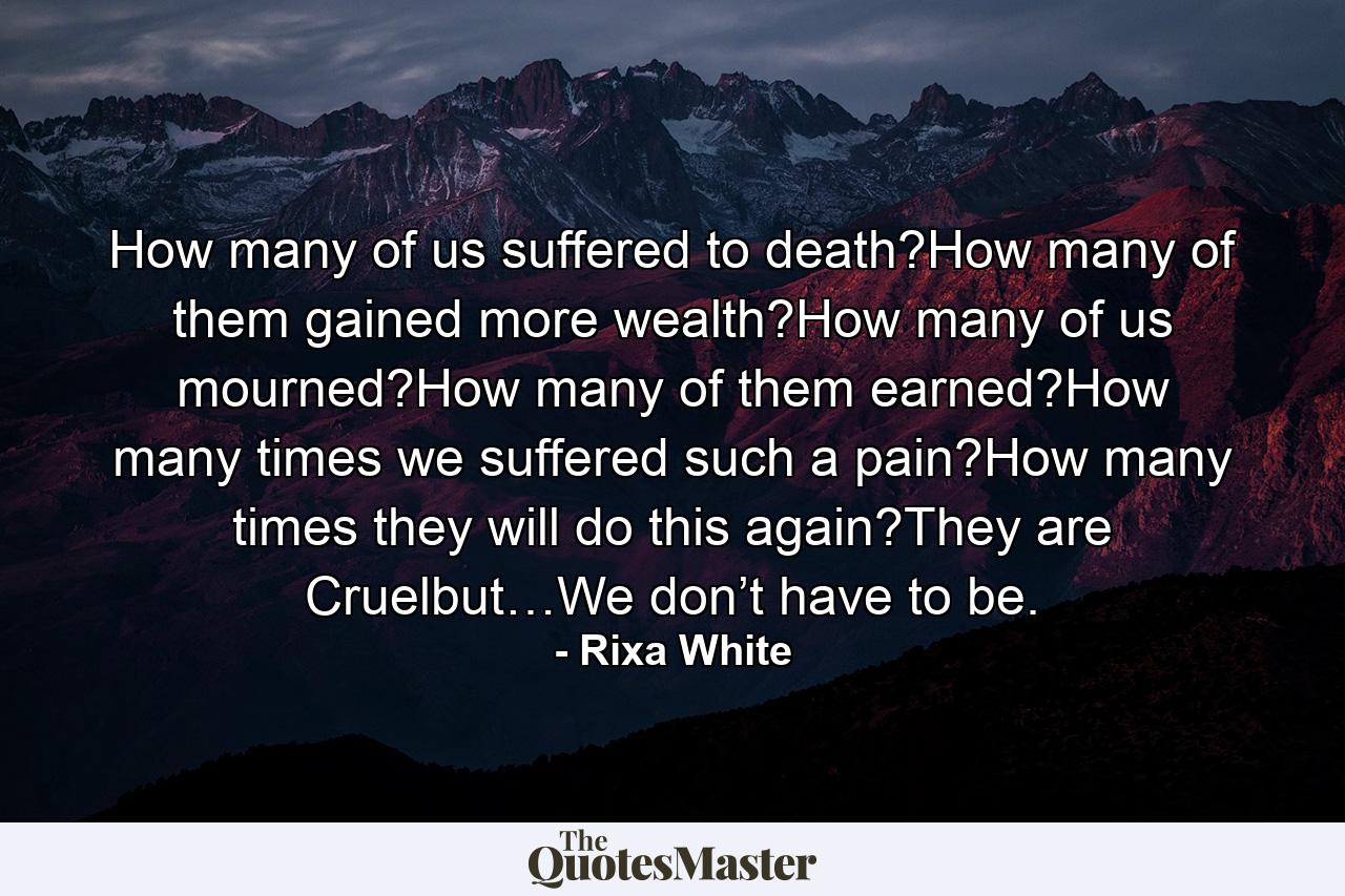 How many of us suffered to death?How many of them gained more wealth?How many of us mourned?How many of them earned?How many times we suffered such a pain?How many times they will do this again?They are Cruelbut…We don’t have to be. - Quote by Rixa White