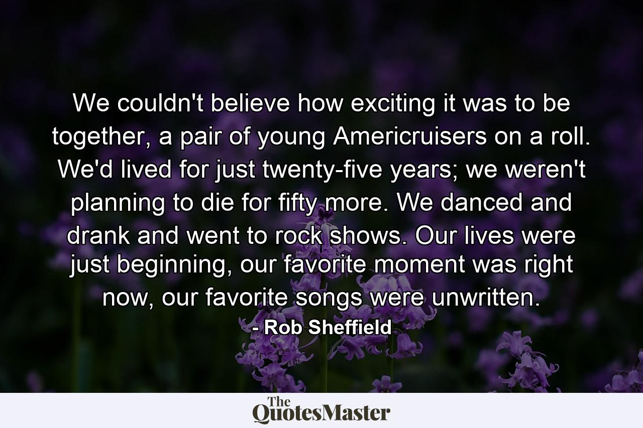 We couldn't believe how exciting it was to be together, a pair of young Americruisers on a roll. We'd lived for just twenty-five years; we weren't planning to die for fifty more. We danced and drank and went to rock shows. Our lives were just beginning, our favorite moment was right now, our favorite songs were unwritten. - Quote by Rob Sheffield