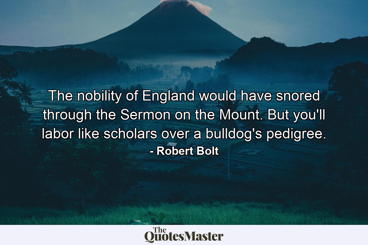 The nobility of England would have snored through the Sermon on the Mount. But you'll labor like scholars over a bulldog's pedigree. - Quote by Robert Bolt