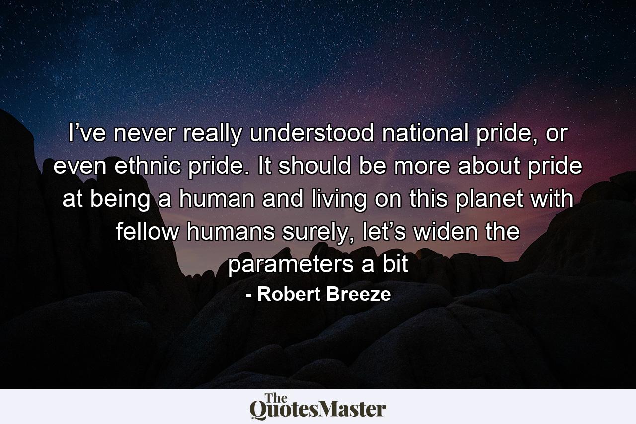 I’ve never really understood national pride, or even ethnic pride. It should be more about pride at being a human and living on this planet with fellow humans surely, let’s widen the parameters a bit - Quote by Robert Breeze