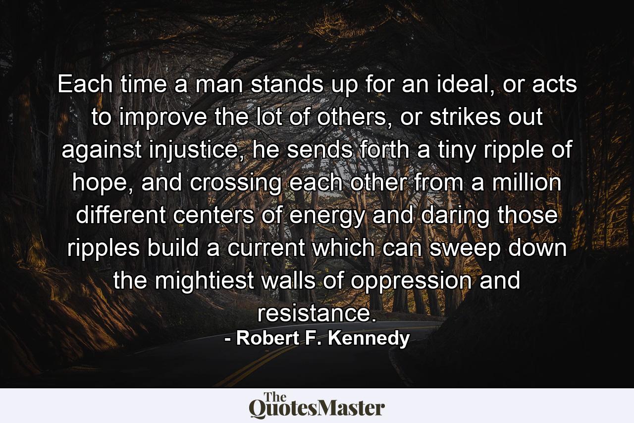 Each time a man stands up for an ideal, or acts to improve the lot of others, or strikes out against injustice, he sends forth a tiny ripple of hope, and crossing each other from a million different centers of energy and daring those ripples build a current which can sweep down the mightiest walls of oppression and resistance. - Quote by Robert F. Kennedy