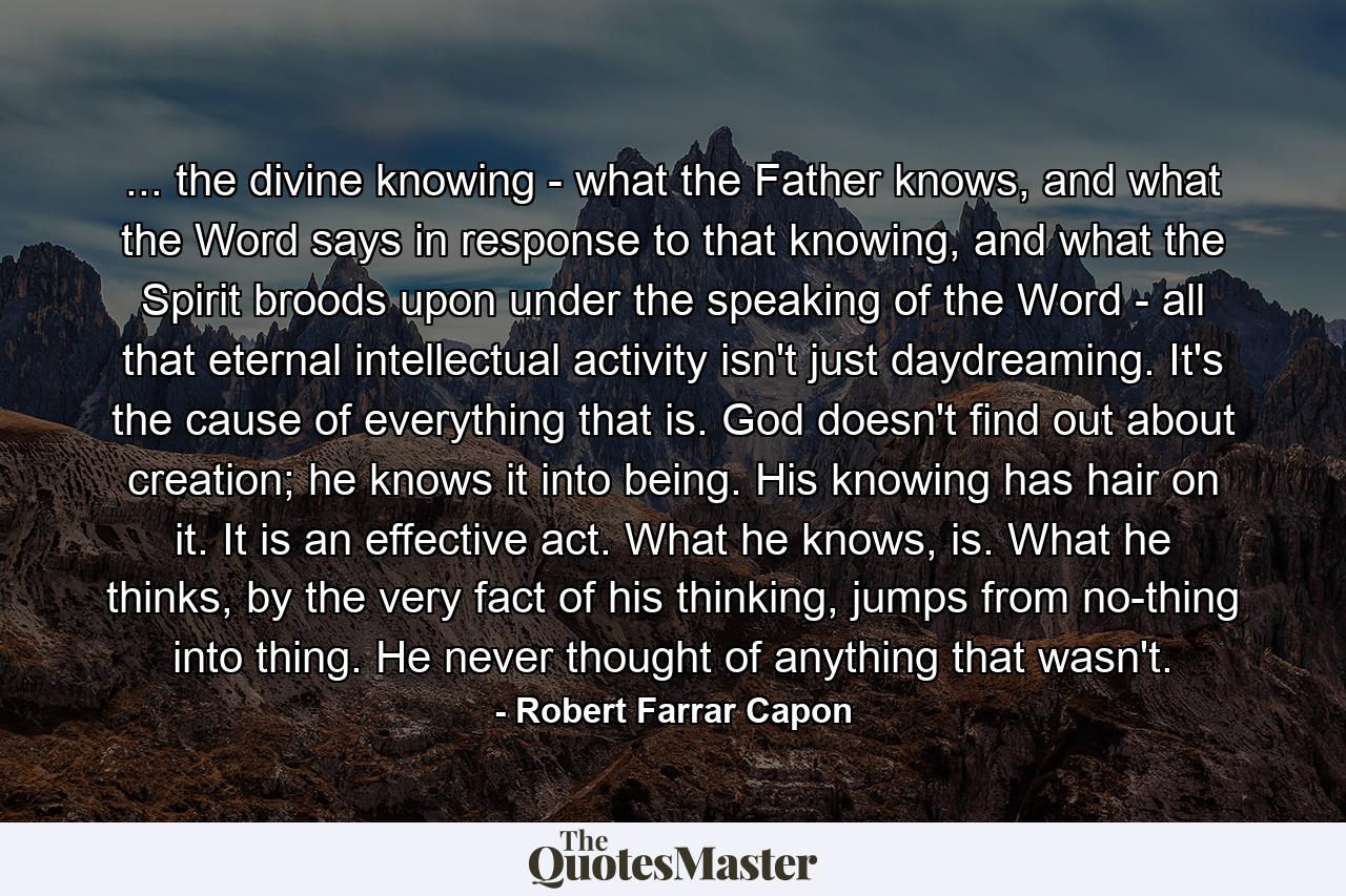 ... the divine knowing - what the Father knows, and what the Word says in response to that knowing, and what the Spirit broods upon under the speaking of the Word - all that eternal intellectual activity isn't just daydreaming. It's the cause of everything that is. God doesn't find out about creation; he knows it into being. His knowing has hair on it. It is an effective act. What he knows, is. What he thinks, by the very fact of his thinking, jumps from no-thing into thing. He never thought of anything that wasn't. - Quote by Robert Farrar Capon