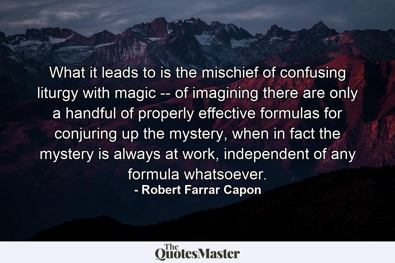 What it leads to is the mischief of confusing liturgy with magic -- of imagining there are only a handful of properly effective formulas for conjuring up the mystery, when in fact the mystery is always at work, independent of any formula whatsoever. - Quote by Robert Farrar Capon