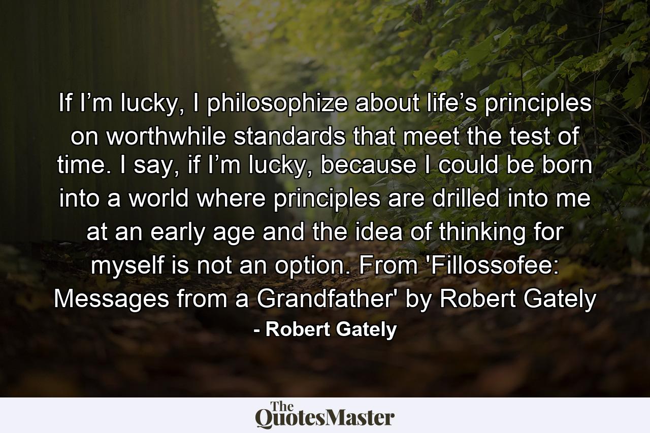 If I’m lucky, I philosophize about life’s principles on worthwhile standards that meet the test of time. I say, if I’m lucky, because I could be born into a world where principles are drilled into me at an early age and the idea of thinking for myself is not an option. From 'Fillossofee: Messages from a Grandfather' by Robert Gately - Quote by Robert Gately