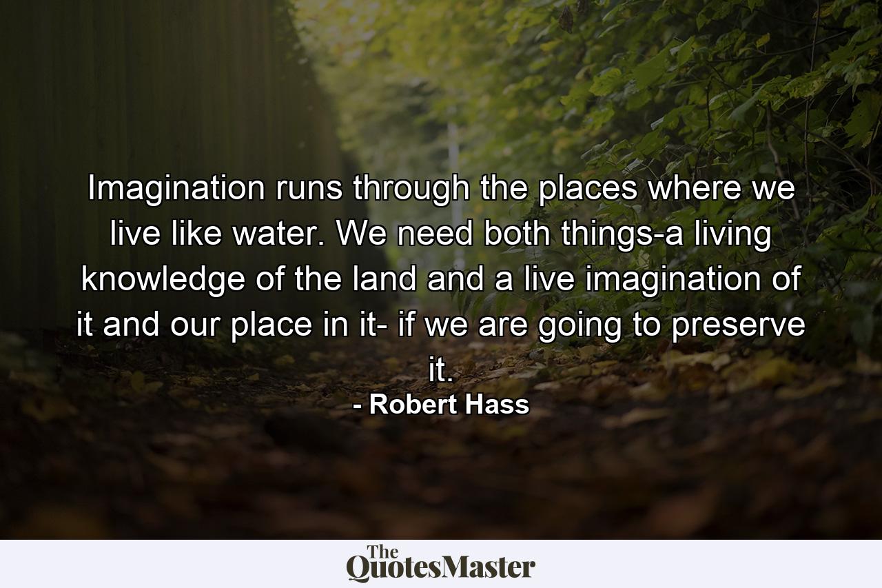 Imagination runs through the places where we live like water. We need both things-a living knowledge of the land and a live imagination of it and our place in it- if we are going to preserve it. - Quote by Robert Hass