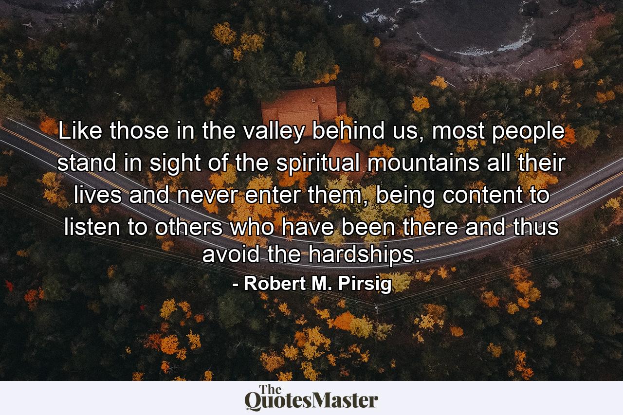 Like those in the valley behind us, most people stand in sight of the spiritual mountains all their lives and never enter them, being content to listen to others who have been there and thus avoid the hardships. - Quote by Robert M. Pirsig