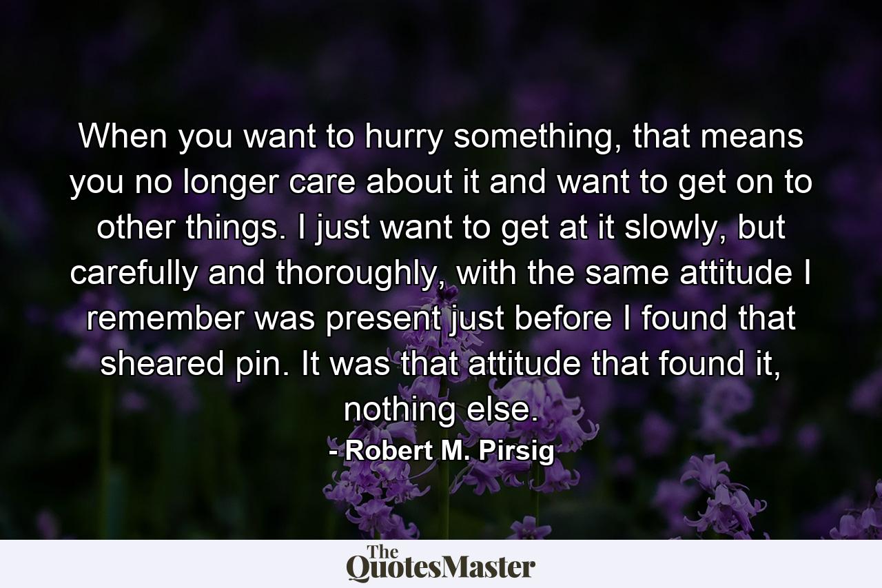 When you want to hurry something, that means you no longer care about it and want to get on to other things. I just want to get at it slowly, but carefully and thoroughly, with the same attitude I remember was present just before I found that sheared pin. It was that attitude that found it, nothing else. - Quote by Robert M. Pirsig