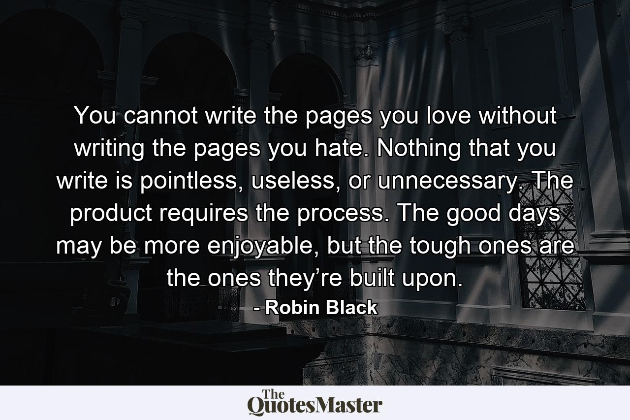 You cannot write the pages you love without writing the pages you hate. Nothing that you write is pointless, useless, or unnecessary. The product requires the process. The good days may be more enjoyable, but the tough ones are the ones they’re built upon. - Quote by Robin Black