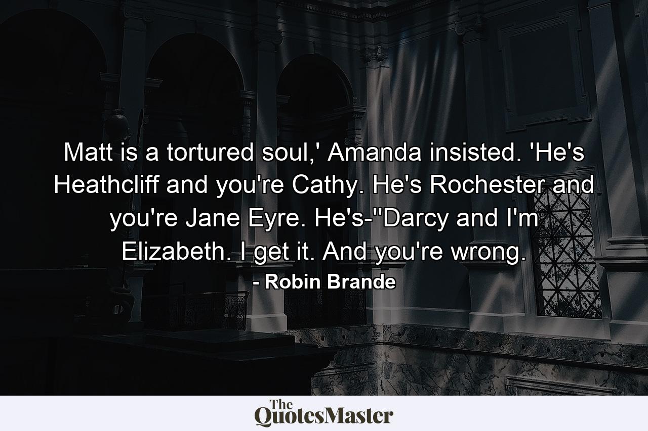 Matt is a tortured soul,' Amanda insisted. 'He's Heathcliff and you're Cathy. He's Rochester and you're Jane Eyre. He's-''Darcy and I'm Elizabeth. I get it. And you're wrong. - Quote by Robin Brande