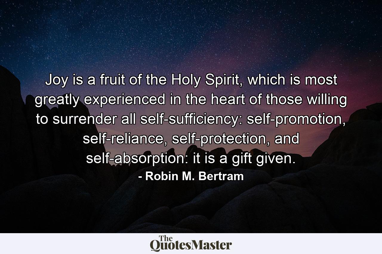 Joy is a fruit of the Holy Spirit, which is most greatly experienced in the heart of those willing to surrender all self-sufficiency: self-promotion, self-reliance, self-protection, and self-absorption: it is a gift given. - Quote by Robin M. Bertram