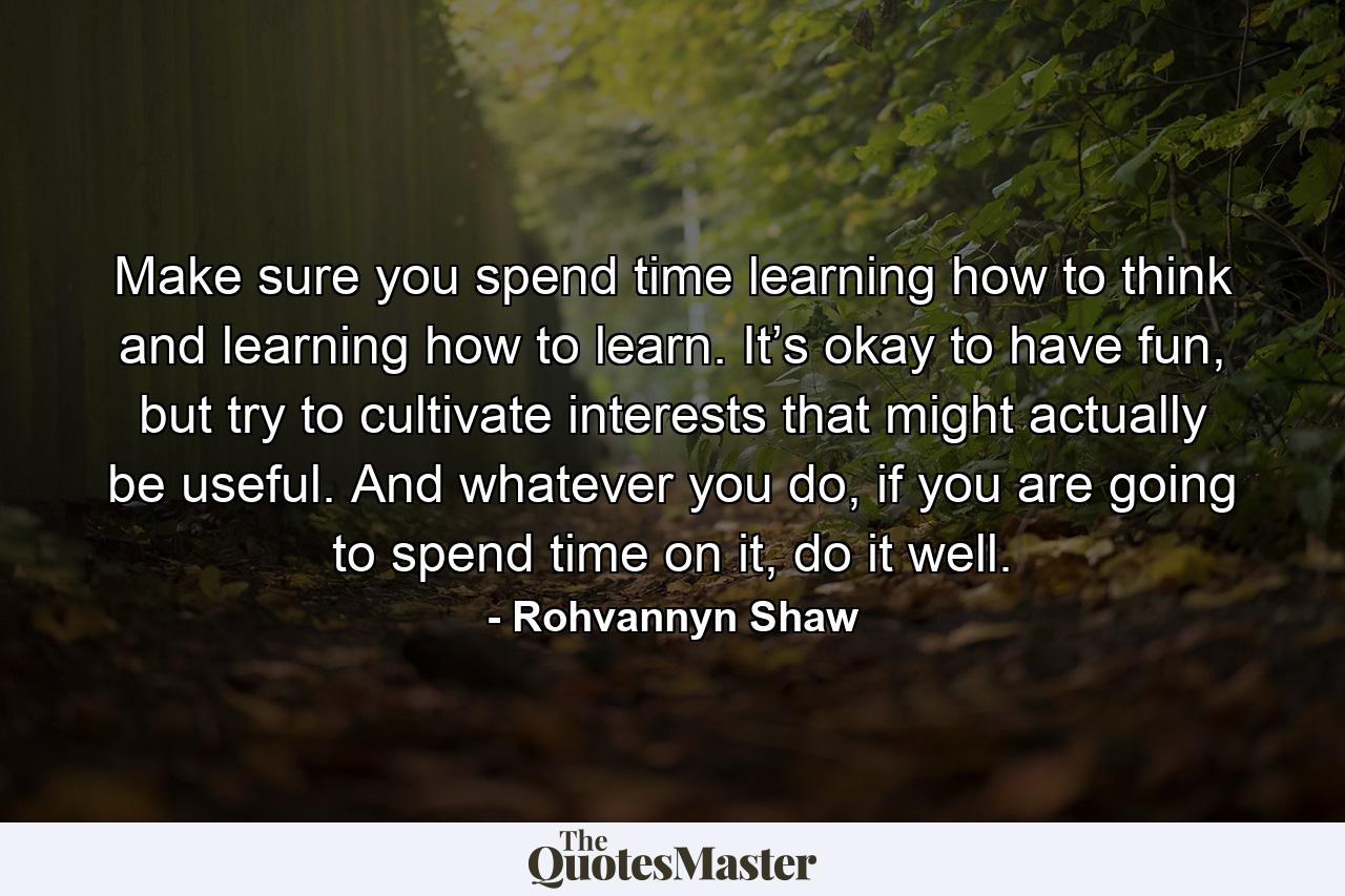 Make sure you spend time learning how to think and learning how to learn. It’s okay to have fun, but try to cultivate interests that might actually be useful. And whatever you do, if you are going to spend time on it, do it well. - Quote by Rohvannyn Shaw