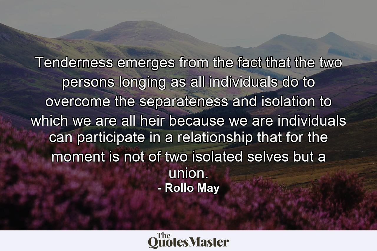 Tenderness emerges from the fact that the two persons  longing  as all individuals do  to overcome the separateness and isolation to which we are all heir because we are individuals  can participate in a relationship that  for the moment  is not of two isolated selves but a union. - Quote by Rollo May