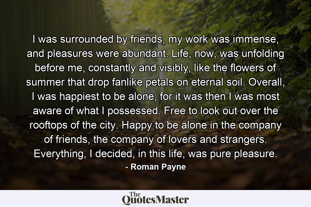 I was surrounded by friends, my work was immense, and pleasures were abundant. Life, now, was unfolding before me, constantly and visibly, like the flowers of summer that drop fanlike petals on eternal soil. Overall, I was happiest to be alone; for it was then I was most aware of what I possessed. Free to look out over the rooftops of the city. Happy to be alone in the company of friends, the company of lovers and strangers. Everything, I decided, in this life, was pure pleasure. - Quote by Roman Payne