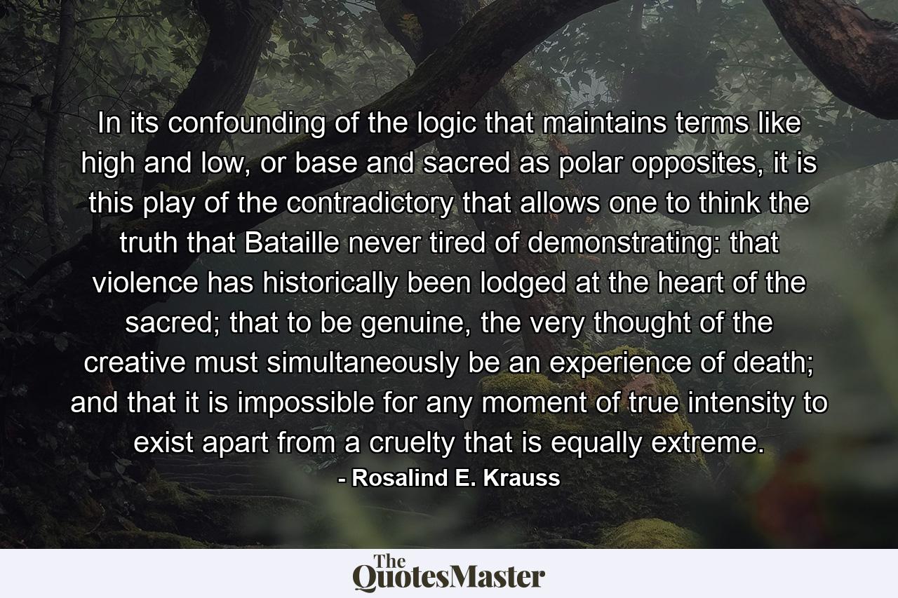 In its confounding of the logic that maintains terms like high and low, or base and sacred as polar opposites, it is this play of the contradictory that allows one to think the truth that Bataille never tired of demonstrating: that violence has historically been lodged at the heart of the sacred; that to be genuine, the very thought of the creative must simultaneously be an experience of death; and that it is impossible for any moment of true intensity to exist apart from a cruelty that is equally extreme. - Quote by Rosalind E. Krauss