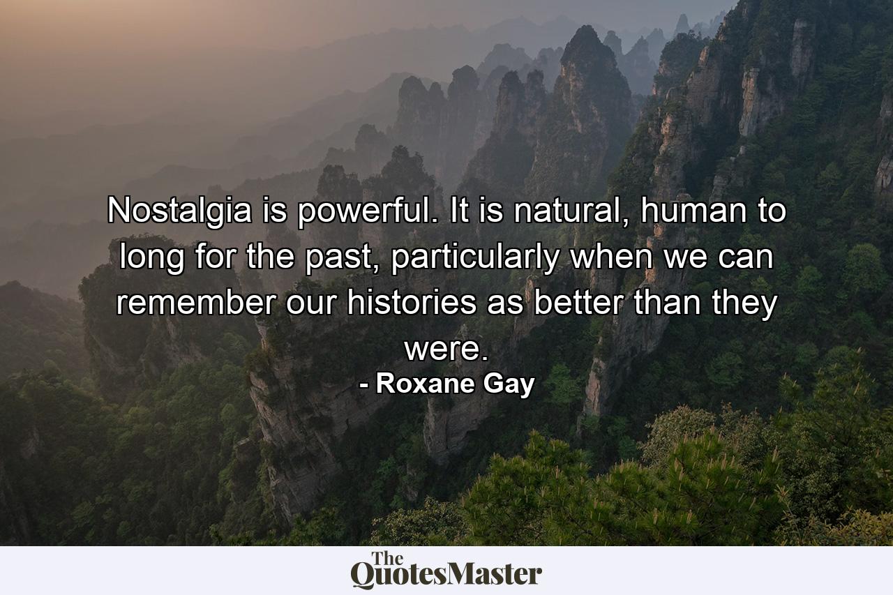 Nostalgia is powerful. It is natural, human to long for the past, particularly when we can remember our histories as better than they were. - Quote by Roxane Gay