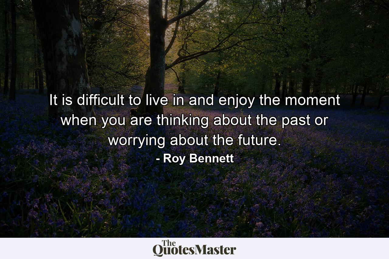 It is difficult to live in and enjoy the moment when you are thinking about the past or worrying about the future. - Quote by Roy Bennett