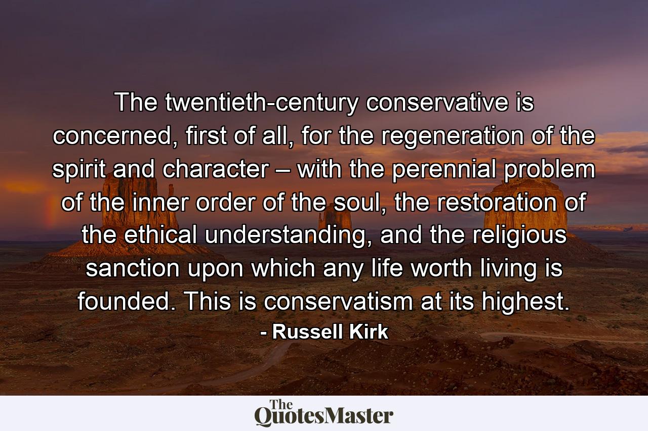 The twentieth-century conservative is concerned, first of all, for the regeneration of the spirit and character – with the perennial problem of the inner order of the soul, the restoration of the ethical understanding, and the religious sanction upon which any life worth living is founded. This is conservatism at its highest. - Quote by Russell Kirk