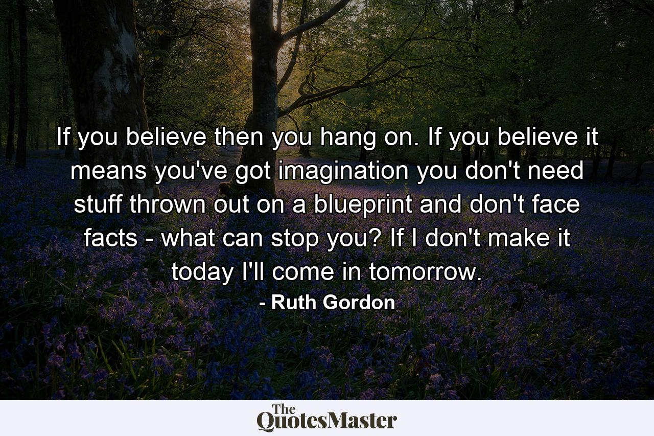 If you believe  then you hang on. If you believe  it means you've got imagination  you don't need stuff thrown out on a blueprint  and don't face facts - what can stop you? If I don't make it today  I'll come in tomorrow. - Quote by Ruth Gordon