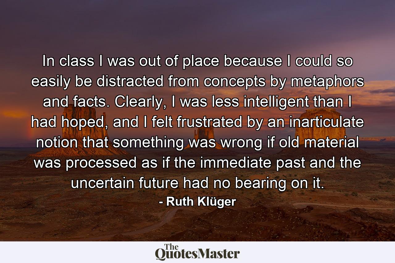 In class I was out of place because I could so easily be distracted from concepts by metaphors and facts. Clearly, I was less intelligent than I had hoped, and I felt frustrated by an inarticulate notion that something was wrong if old material was processed as if the immediate past and the uncertain future had no bearing on it. - Quote by Ruth Klüger