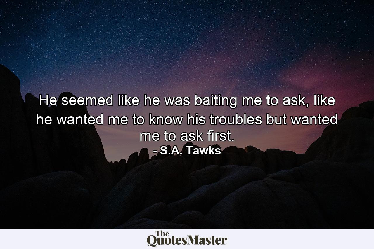 He seemed like he was baiting me to ask, like he wanted me to know his troubles but wanted me to ask first. - Quote by S.A. Tawks