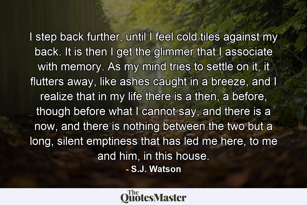 I step back further, until I feel cold tiles against my back. It is then I get the glimmer that I associate with memory. As my mind tries to settle on it, it flutters away, like ashes caught in a breeze, and I realize that in my life there is a then, a before, though before what I cannot say, and there is a now, and there is nothing between the two but a long, silent emptiness that has led me here, to me and him, in this house. - Quote by S.J. Watson