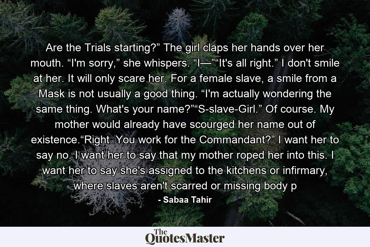 Are the Trials starting?” The girl claps her hands over her mouth. “I'm sorry,” she whispers. “I—”“It's all right.” I don't smile at her. It will only scare her. For a female slave, a smile from a Mask is not usually a good thing. “I'm actually wondering the same thing. What's your name?”“S-slave-Girl.” Of course. My mother would already have scourged her name out of existence.“Right. You work for the Commandant?” I want her to say no. I want her to say that my mother roped her into this. I want her to say she's assigned to the kitchens or infirmary, where slaves aren't scarred or missing body p - Quote by Sabaa Tahir