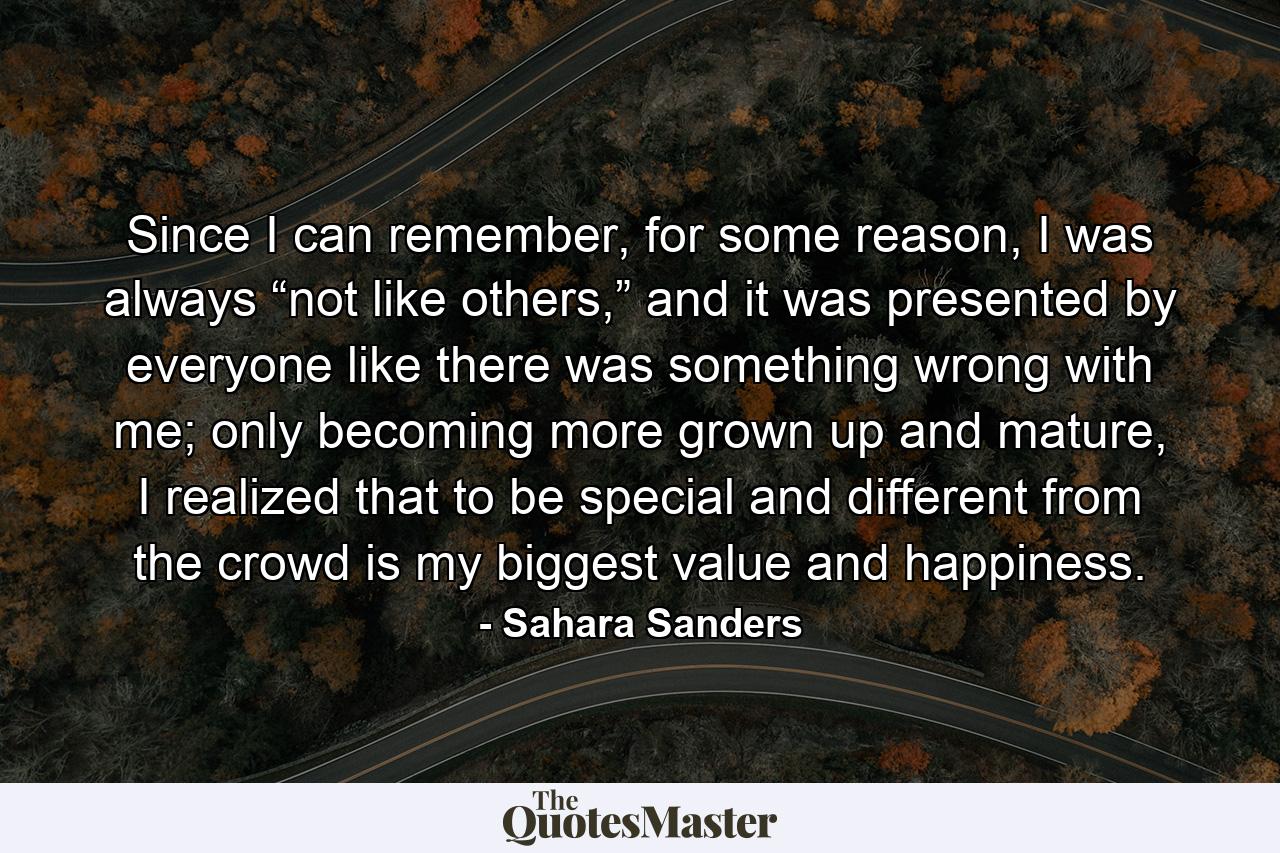 Since I can remember, for some reason, I was always “not like others,” and it was presented by everyone like there was something wrong with me; only becoming more grown up and mature, I realized that to be special and different from the crowd is my biggest value and happiness. - Quote by Sahara Sanders