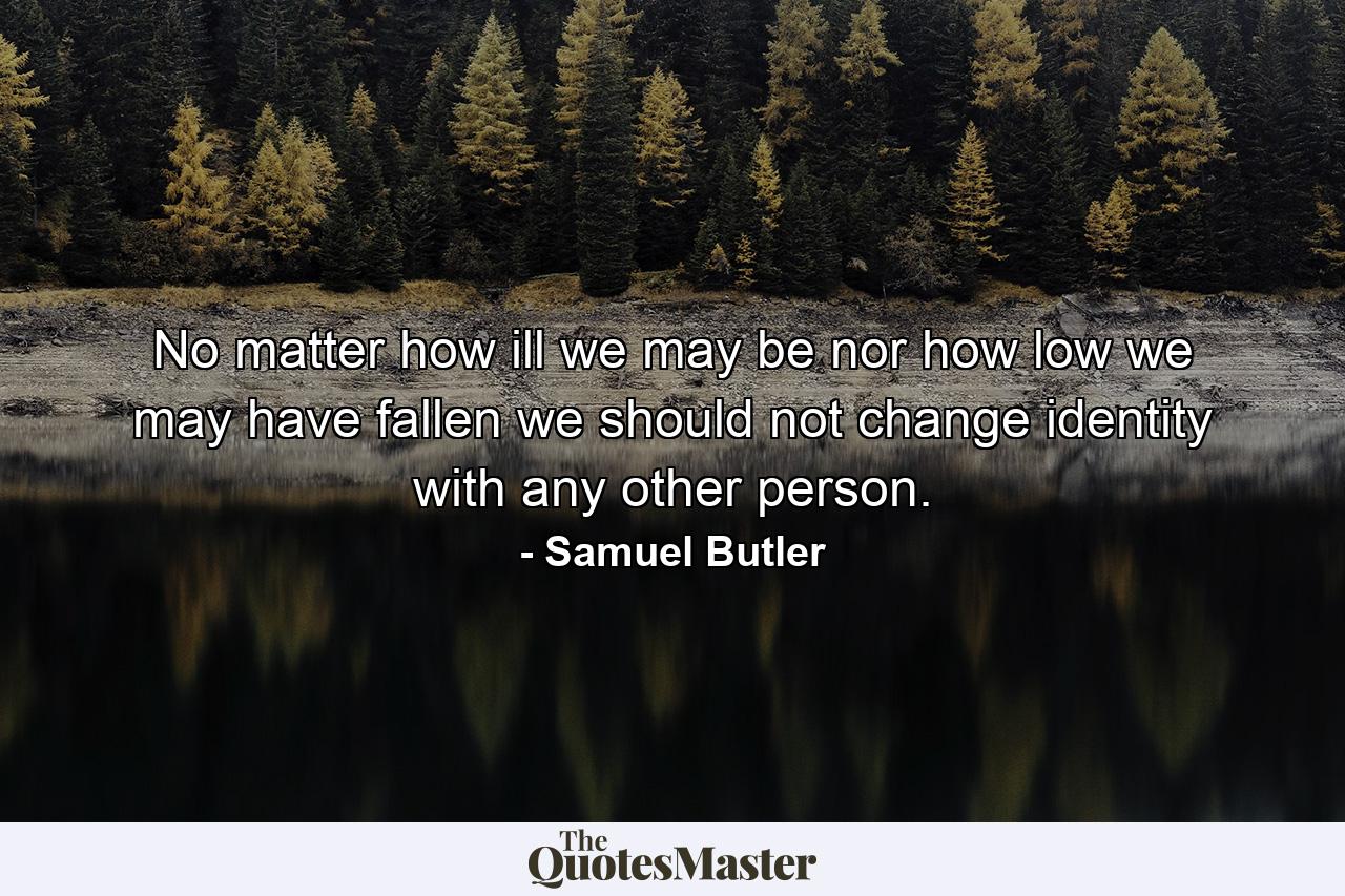 No matter how ill we may be  nor how low we may have fallen  we should not change identity with any other person. - Quote by Samuel Butler