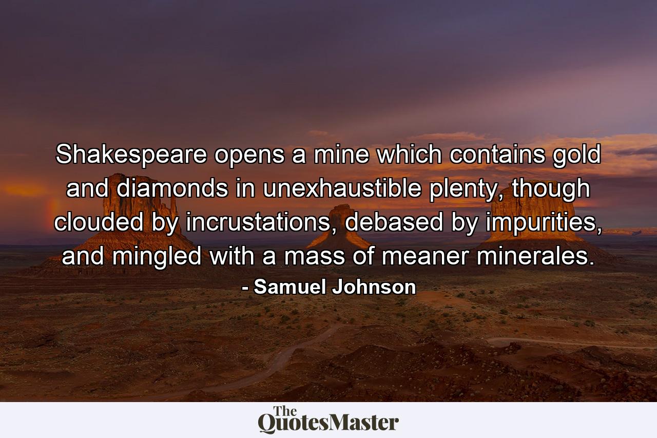 Shakespeare opens a mine which contains gold and diamonds in unexhaustible plenty, though clouded by incrustations, debased by impurities, and mingled with a mass of meaner minerales. - Quote by Samuel Johnson