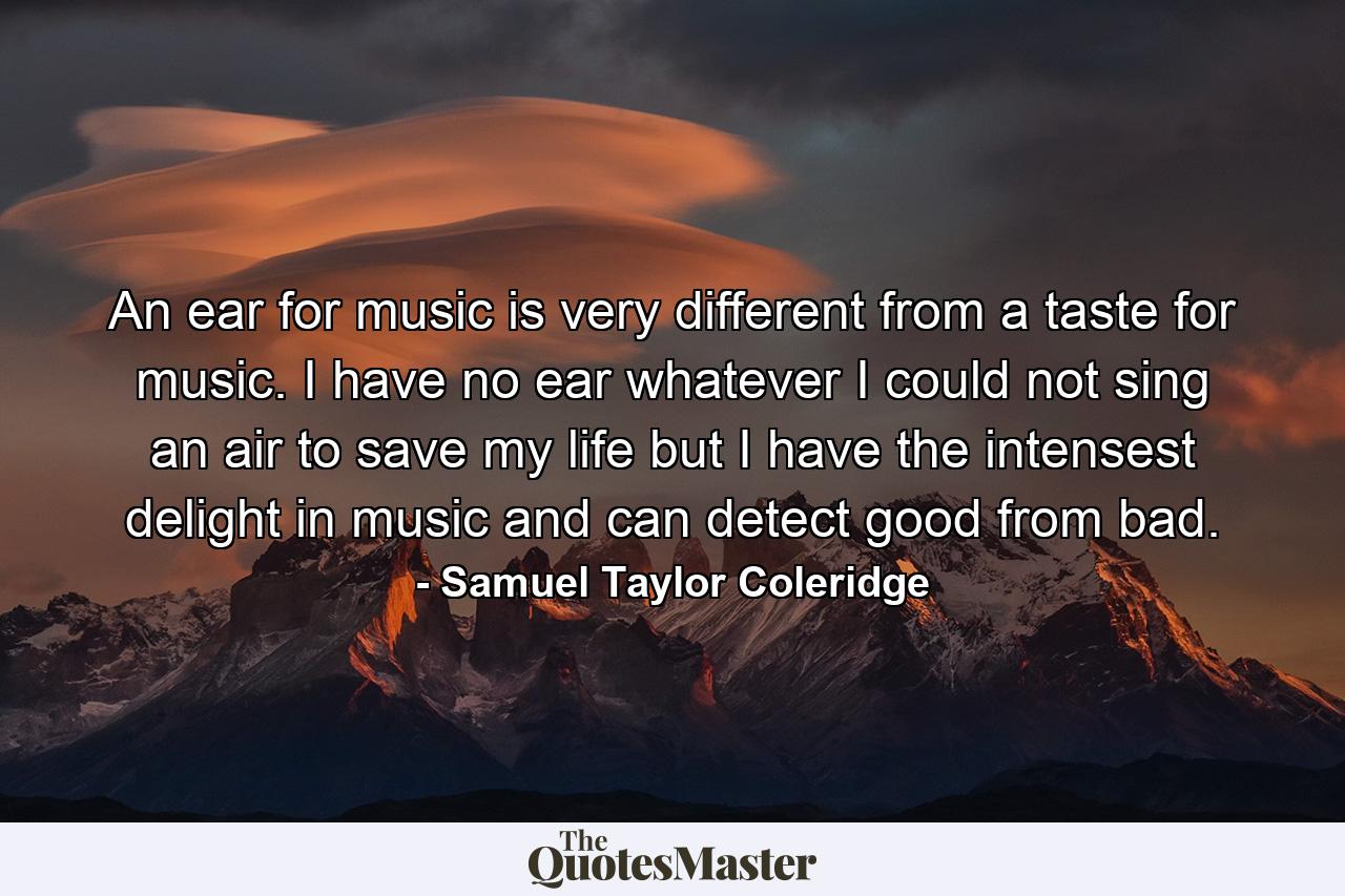 An ear for music is very different from a taste for music. I have no ear whatever  I could not sing an air to save my life  but I have the intensest delight in music  and can detect good from bad. - Quote by Samuel Taylor Coleridge