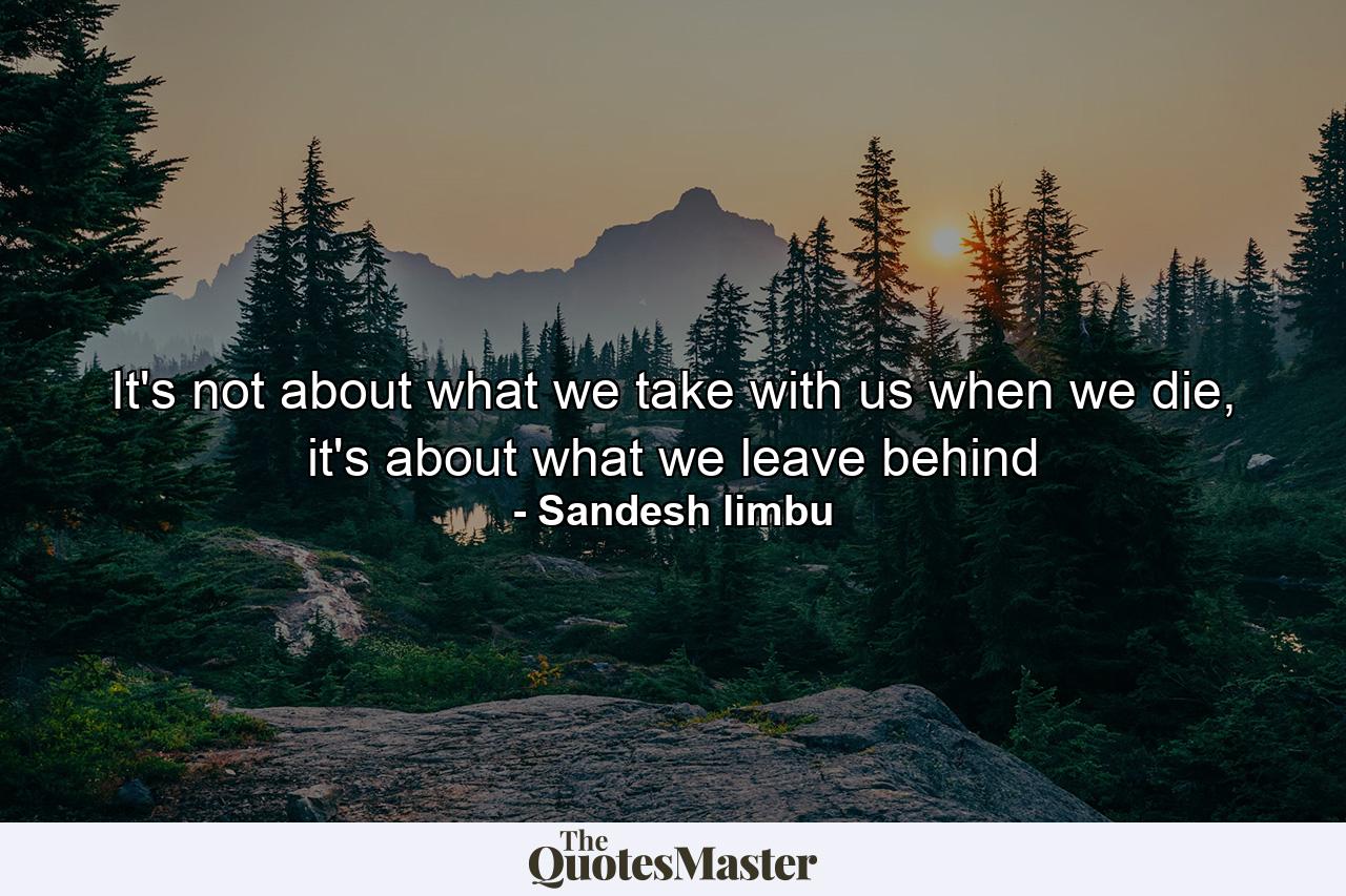 It's not about what we take with us when we die, it's about what we leave behind - Quote by Sandesh limbu