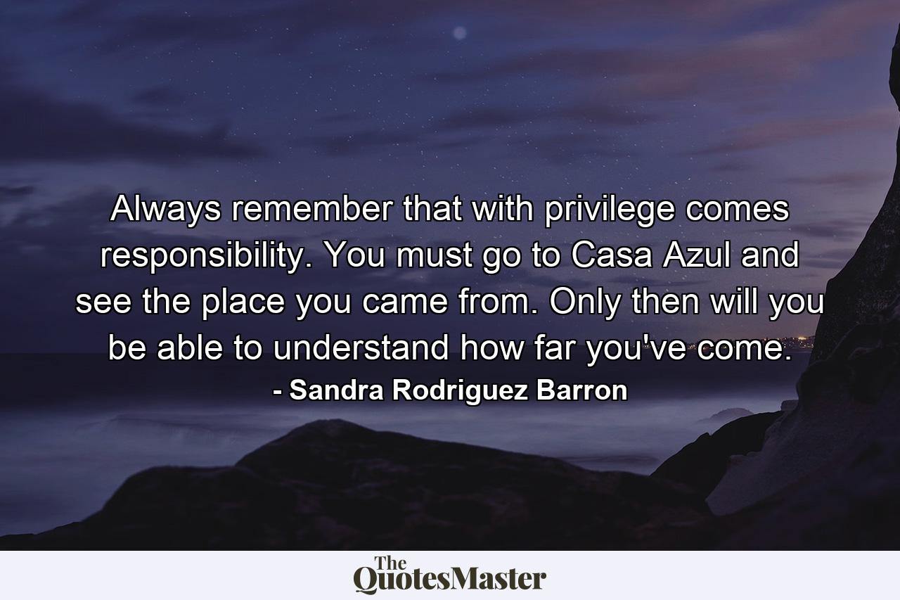 Always remember that with privilege comes responsibility. You must go to Casa Azul and see the place you came from. Only then will you be able to understand how far you've come. - Quote by Sandra Rodriguez Barron